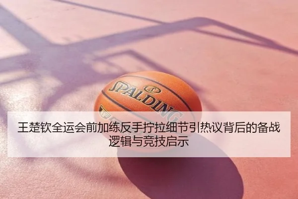 王楚钦全运会前加练反手拧拉细节引热议背后的备战逻辑与竞技启示